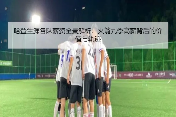 哈登生涯各队薪资全景解析：火箭九季高薪背后的价值与轨迹