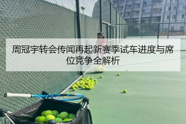 周冠宇转会传闻再起新赛季试车进度与席位竞争全解析